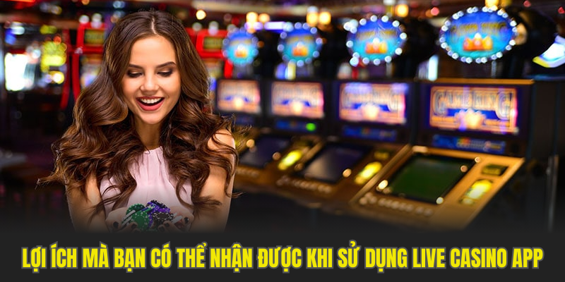 Lợi ích mà bạn có thể nhận được khi sử dụng live casino app